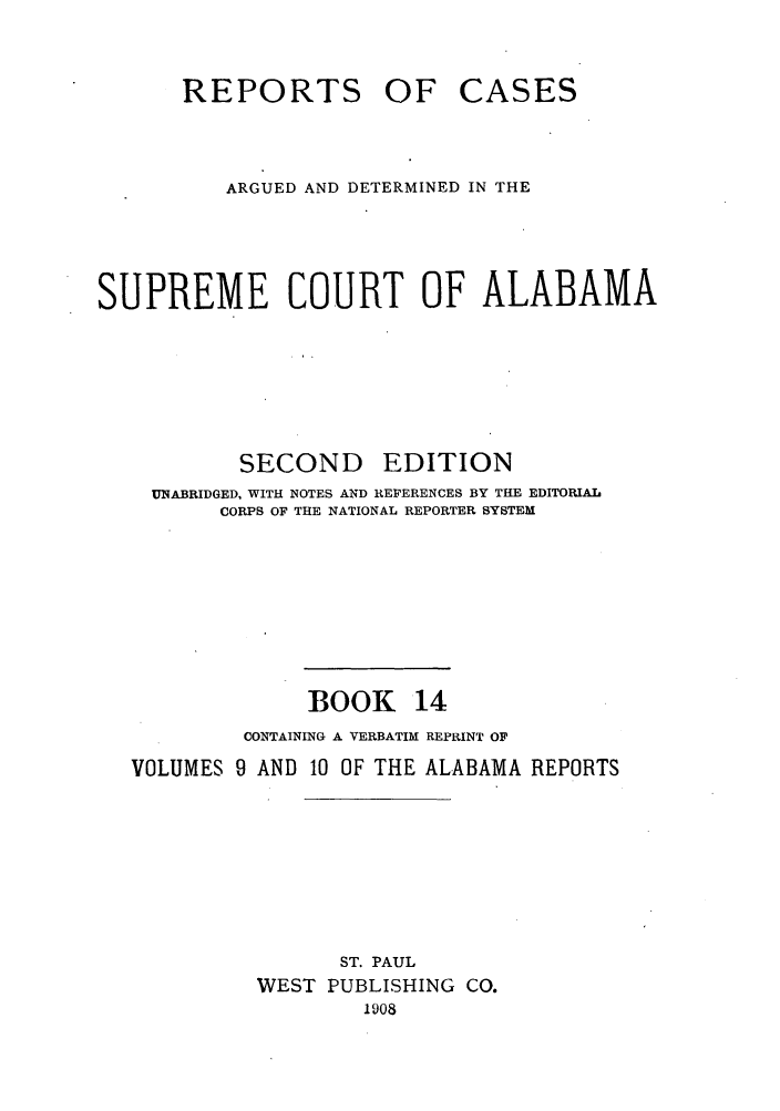 handle is hein.statereports/repcaalab0014 and id is 1 raw text is: REPORTS OF

CASES

ARGUED AND DETERMINED IN THE
SUPREME COURT OF ALABAMA

SECOND

EDITION

UNABRIDGED, WITH NOTES AND REFERENCES BY THE EDITORIAL
CORPS OF THE NATIONAL REPORTER SYSTEM
BOOK 14
CONTAINING A VERBATIM REPRINT OF
VOLUMES 9 AND 10 OF THE ALABAMA REPORTS
ST. PAUL
WEST PUBLISHING          CO.
1908


