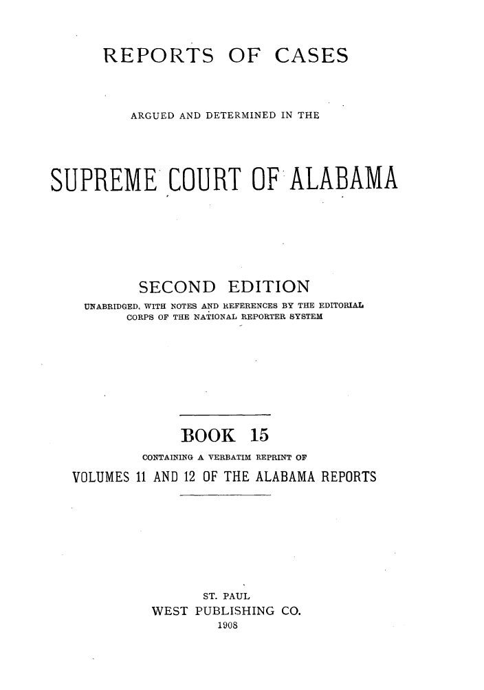 handle is hein.statereports/repcaalab0015 and id is 1 raw text is: REPORTS OF

CASES

ARGUED AND DETERMINED IN THE
SUPREME COURT OF ALABAMA

SECOND

EDITION

UNABRIDGED, WITH NOTES AND REFERENCES BY THE EDITORIAL
CORPS OF THE NATIONAL REPORTER SYSTEM
BOOK 15
CONTAINING A VERBATIM REPRINT OF
VOLUMES 11 AND 12 OF THE ALABAMA REPORTS
ST. PAUL
WEST PUBLISHING CO.
1908


