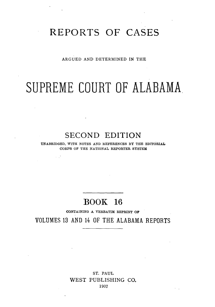 handle is hein.statereports/repcaalab0016 and id is 1 raw text is: REPORTS OF CASES
ARGUED AND DETERMINED IN THE
SUPREME COURT OF ALABAMA
SECOND      EDITION
UNABRIDGED, WITH NOTES AND REFERENCES BY THE EDITORIAL
CORPS OF THE NATIONAL REPORTER SYSTEM
BOOK 16
CONTAINING A VERBATIM REPRINT OF
VOLUMES 13 AND 14 OF THE ALABAMA REPORTS
ST. PAUL
WEST PUBLISHING CO.
1907



