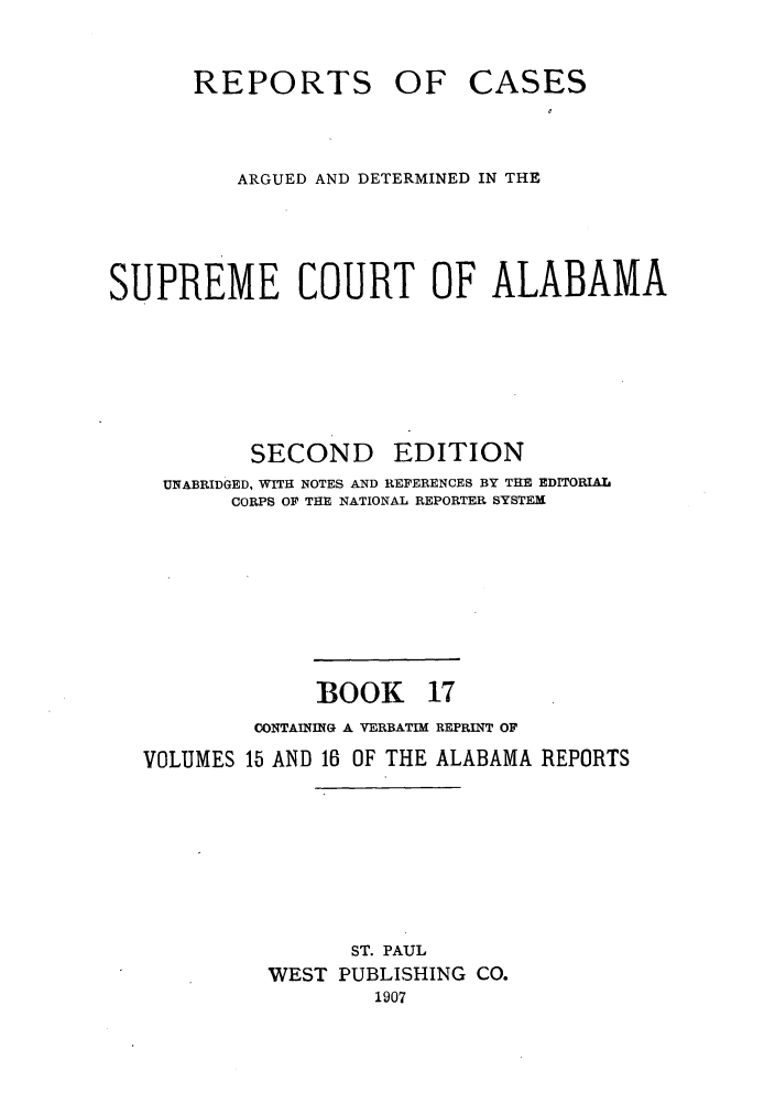 handle is hein.statereports/repcaalab0017 and id is 1 raw text is: REPORTS OF

CASES

ARGUED AND DETERMINED IN THE
SUPREME COURT OF ALABAMA

SECOND

EDITION

UNABRIDGED, WITH NOTES AND REFERENCES BY THE EDITORIAL
CORPS OF THE NATIONAL REPORTER SYSTEM
BOOK 17
CONTAINING A VERBATIM REPRINT OF
VOLUMES 15 AND 16 OF THE ALABAMA REPORTS
ST. PAUL
WEST PUBLISHING CO.
1907


