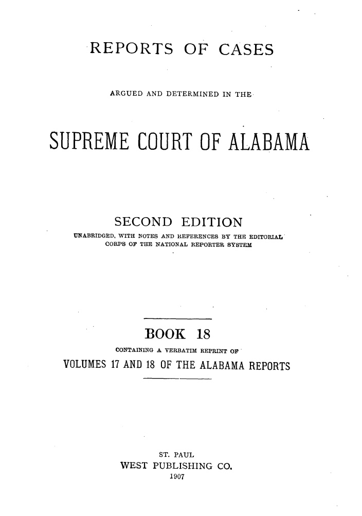 handle is hein.statereports/repcaalab0018 and id is 1 raw text is: .REPORTS OF

CASES

ARGUED AND DETERMINED IN THE.
SUPREME COURT OF ALABAMA

SECOND

EDITION

UNABRIDGED, WITH NOTES AND REFERENCES BY THE EDITORIAL
CORPS OF THE NATIONAL REPORTER SYSTEM
BOOK 18
CONTAINING A VERBATIM REPRINT OF
VOLUMES 17 AND 18 OF THE ALABAMA REPORTS
ST. PAUL
WEST PUBLISHING CO.
1907



