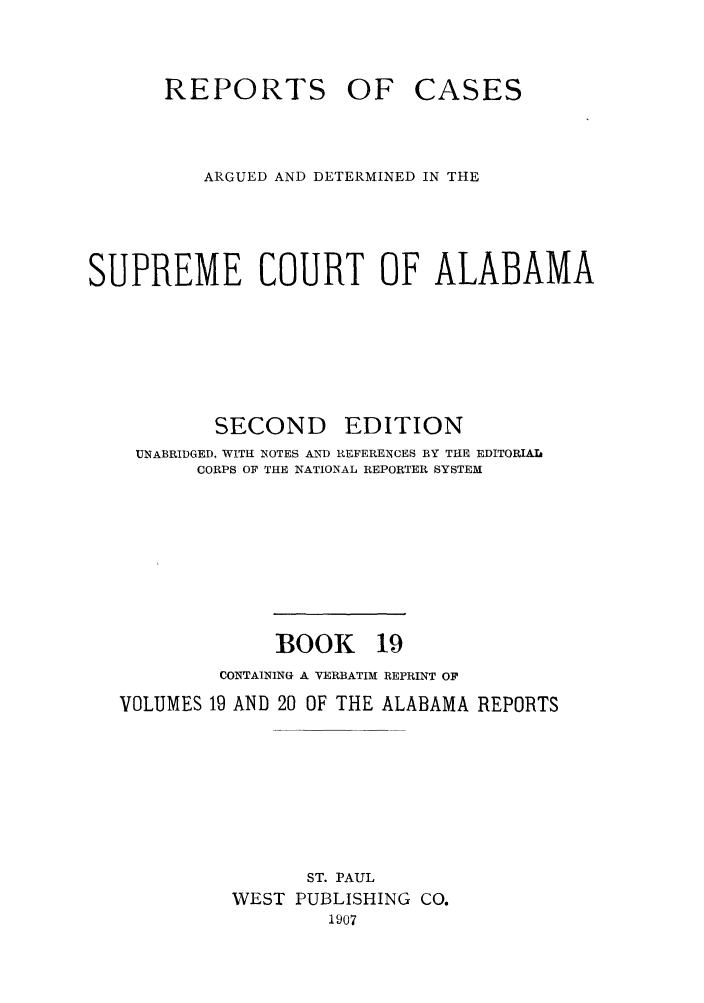 handle is hein.statereports/repcaalab0019 and id is 1 raw text is: REPORTS OF CASES
ARGUED AND DETERMINED IN THE
SUPREME COURT OF ALABAMA
SECOND EDITION
UNABRIDGED, WITH NOTES AND REFERENCES BY THE EDITORIAI
CORPS OF THE NATIONAL REPORTER SYSTEM
BOOK 19
CONTAINING A VERBATIM REPRINT OF
VOLUMES 19 AND 20 OF THE ALABAMA REPORTS
ST. PAUL
WEST PUBLISHING CO.
1907


