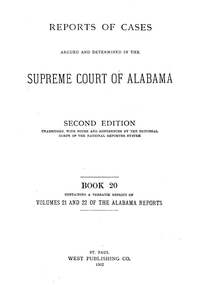 handle is hein.statereports/repcaalab0020 and id is 1 raw text is: REPORTS OF

CASES

ARGUED AND DETERMINED IN THE
SUPREME COURT OF ALABAMA

SECOND

EDITION

UNABRIDGED, WITH NOTES AND REFERENCES BY THE EDITORIAL
CORPS OF THE NATIONAL REPORTER SYSTEM

BOOK

20

CONTAINING A VERBATIM REPRINT OF
VOLUMES 21 AND 22 OF THE ALABAMA REPORTS
ST. PAUL
WEST PUBLISHING CO.
1907


