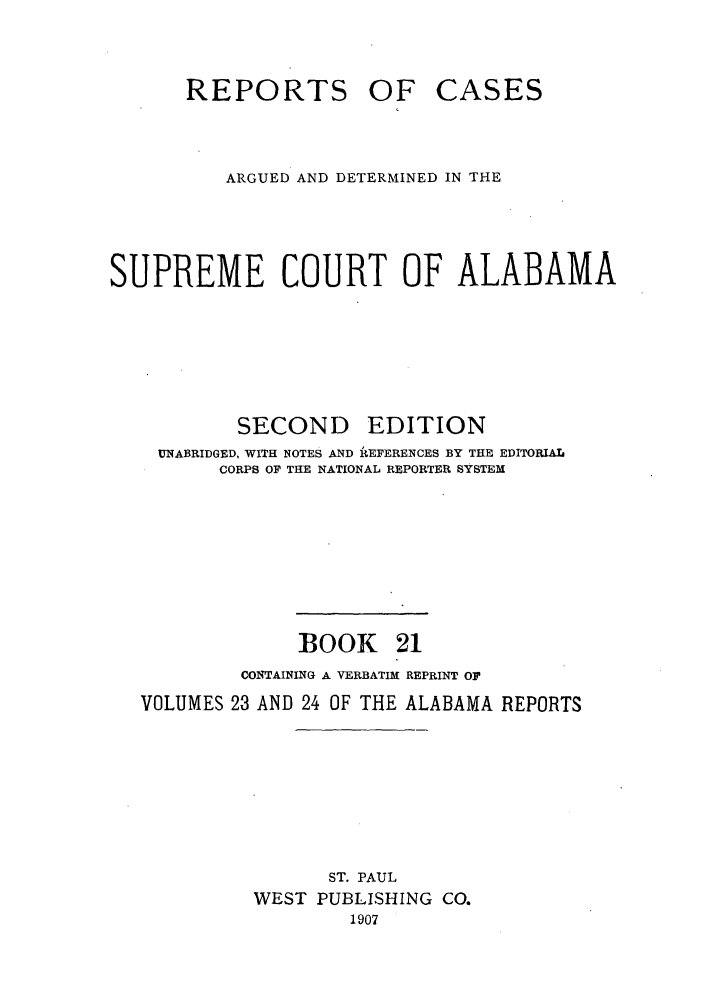 handle is hein.statereports/repcaalab0021 and id is 1 raw text is: REPORTS OF CASES
ARGUED AND DETERMINED IN THE
SUPREME COURT OF ALABAMA
SECOND EDITION
UNABRIDGED, WITH NOTES AND REFERENCES BY THE EDITORIAL
CORPS OF THE NATIONAL REPORTER SYSTEM
BOOK 21
CONTAINING A VERBATIM REPRINT OF
VOLUMES 23 AND 24 OF THE ALABAMA REPORTS
ST. PAUL
WEST PUBLISHING CO.
1907


