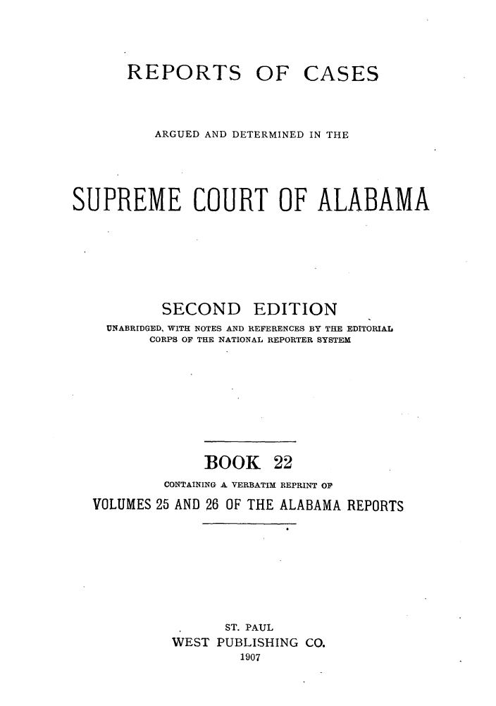 handle is hein.statereports/repcaalab0022 and id is 1 raw text is: REPORTS OF CASES
ARGUED AND DETERMINED IN THE
SUPREME COURT OF ALABAMA
SECOND EDITION
UNABRIDGED, WITH NOTES AND REFERENCES BY THE EDITORIAL
CORPS OF THE NATIONAL REPORTER SYSTEM
BOOK 22
CONTAINING A VERBATIM REPRINT OF
VOLUMES 25 AND 26 OF THE ALABAMA REPORTS
ST. PAUL
WEST PUBLISHING CO.
1907


