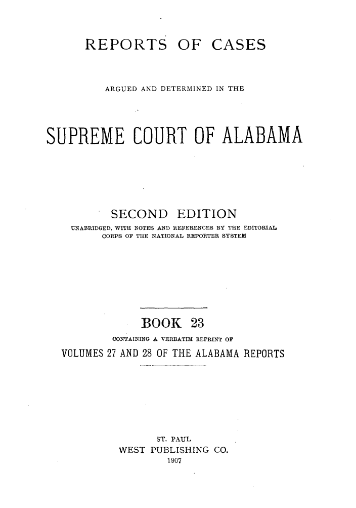 handle is hein.statereports/repcaalab0023 and id is 1 raw text is: REPORTS OF CASES
ARGUED AND DETERMINED IN THE
SUPREME COURT OF ALABAMA
SECOND      EDITION
UNABRIDGED, WITH 'NOTES AND REFERENCES BY THE EDITORIAL.
CORPS OF THE NATIONAL REPORTER SYSTEM
BOOK 23
CONTAINING A VERBATIM REPRINT OF
VOLUMES 27 AND 28 OF THE ALABAMA REPORTS
ST. PAUL
WEST PUBLISHING CO.
1907


