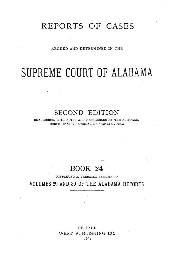 handle is hein.statereports/repcaalab0024 and id is 1 raw text is: REPORTS OF CASES
ARGUED AND DETERMINED IN THE
SUPREME COURT OF ALABAMA
SECOND EDITION
UNABRIDGED, WITH NOTES AND REFERENCES BY THE EDITORIAL
CORPS OF THE NATIONAL REPORTER SYSTEM
BOOK 24
CONTAINING A VERBATIM REPRINT OF
VOLUMES 29 AND 30 OF THE ALABAMA REPORTS
ST. PAUL
WEST PUBLISHING CO.
1907



