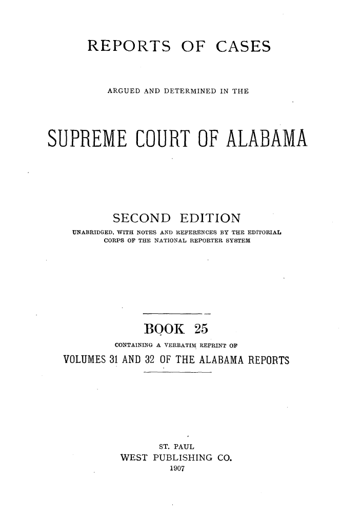 handle is hein.statereports/repcaalab0025 and id is 1 raw text is: REPORTS OF CASES
ARGUED AND DETERMINED IN THE
SUPREME COURT OF ALABAMA
SECOND      EDITION
UNABRIDGED, WITH NOTES AND REFERENCES BY THE EDITORIAL
CORPS OF THE NATIONAL REPORTER SYSTEM
BOOK 25
CONTAINING A VERBATIM REPRINT OF
VOLUMES 31 AND 32 OF THE ALABAMA REPORTS
ST. PAUL
WEST PUBLISHING CO.
1907


