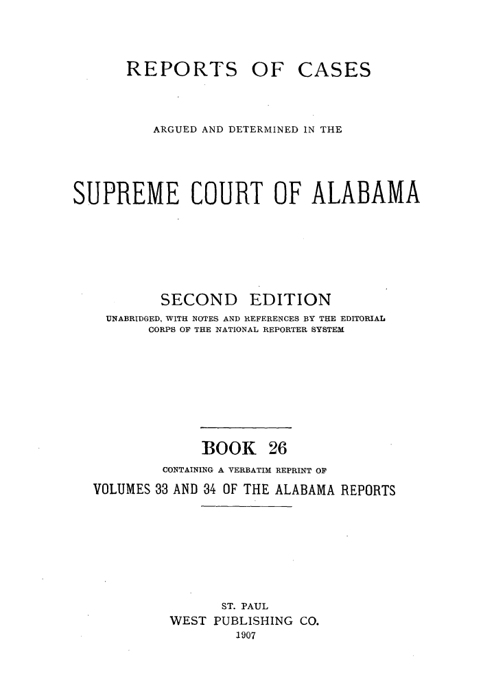 handle is hein.statereports/repcaalab0026 and id is 1 raw text is: REPORTS OF CASES
ARGUED AND DETERMINED IN THE
SUPREME COURT OF ALABAMA
SECOND EDITION
UNABRIDGED, WITH NOTES AND REFERENCES BY THE EDITORIAL
CORPS OF THE NATIONAL REPORTER SYSTEM
BOOK 26
CONTAINING A VERBATIM REPRINT OF
VOLUMES 33 AND 34 OF THE ALABAMA REPORTS
ST. PAUL
WEST PUBLISHING CO.
1907


