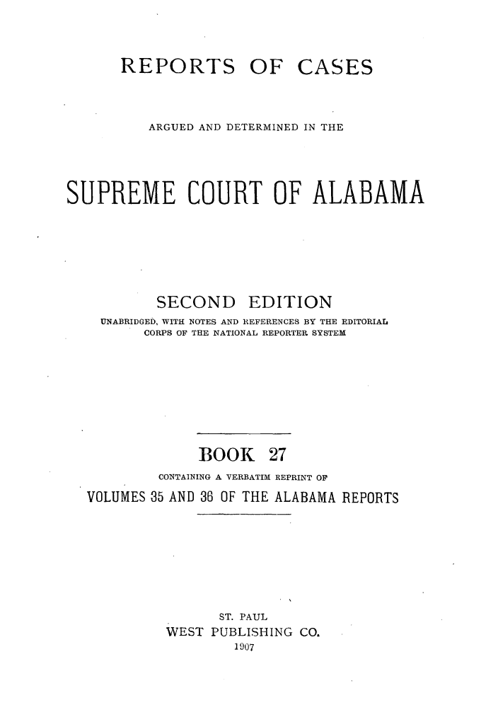handle is hein.statereports/repcaalab0027 and id is 1 raw text is: REPORTS OF CASES
ARGUED AND DETERMINED IN THE
SUPREME COURT OF ALABAMA
SECOND EDITION
UNABRIDGED, WITH NOTES AND REFERENCES BY THE EDITORIAL
CORPS OF THE NATIONAL REPORTER SYSTEM
BOOK 27
CONTAINING A VERBATIM REPRINT OF
VOLUMES 35 AND 36 OF THE ALABAMA REPORTS
ST. PAUL
WEST PUBLISHING CO.
1907


