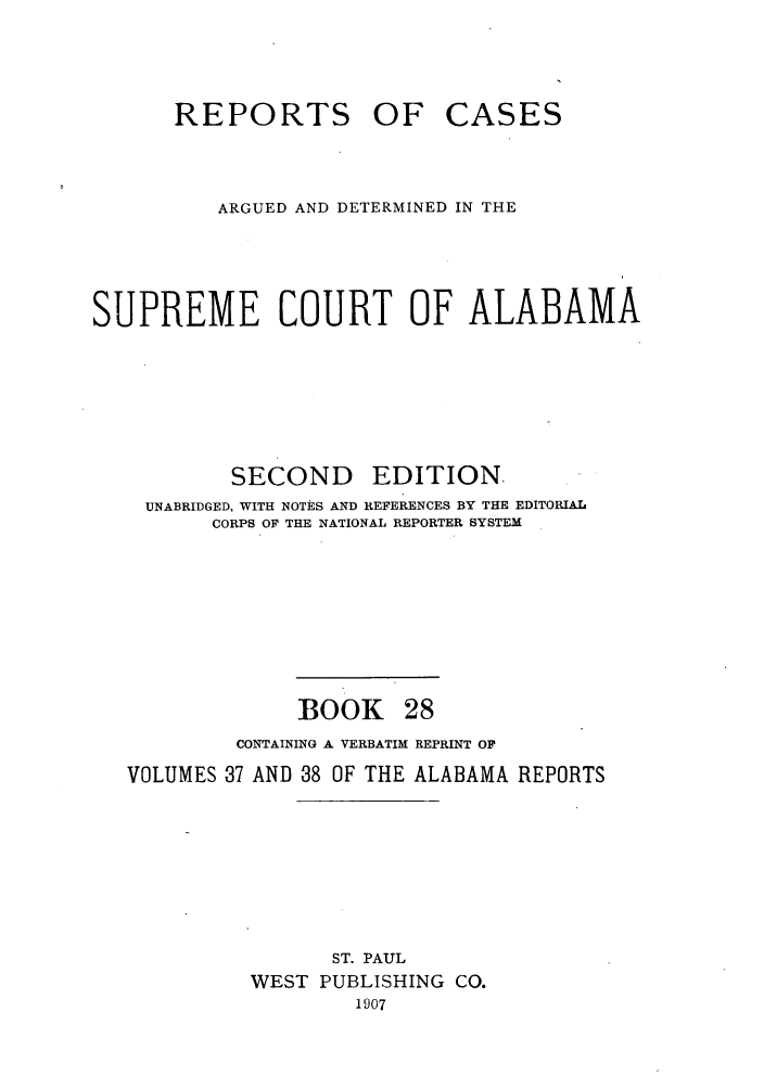 handle is hein.statereports/repcaalab0028 and id is 1 raw text is: REPORTS OF CASES
ARGUED AND DETERMINED IN THE
SUPREME COURT OF ALABAMA
SECOND      EDITION.
UNABRIDGED, WITH NOTES AND REFERENCES BY THE EDITORIAL
CORPS OF THE NATIONAL REPORTER SYSTEM
BOOK 28
CONTAINING A VERBATIM REPRINT OF
VOLUMES 37 AND 38 OF THE ALABAMA REPORTS
ST. PAUL
WEST PUBLISHING CO.
1907



