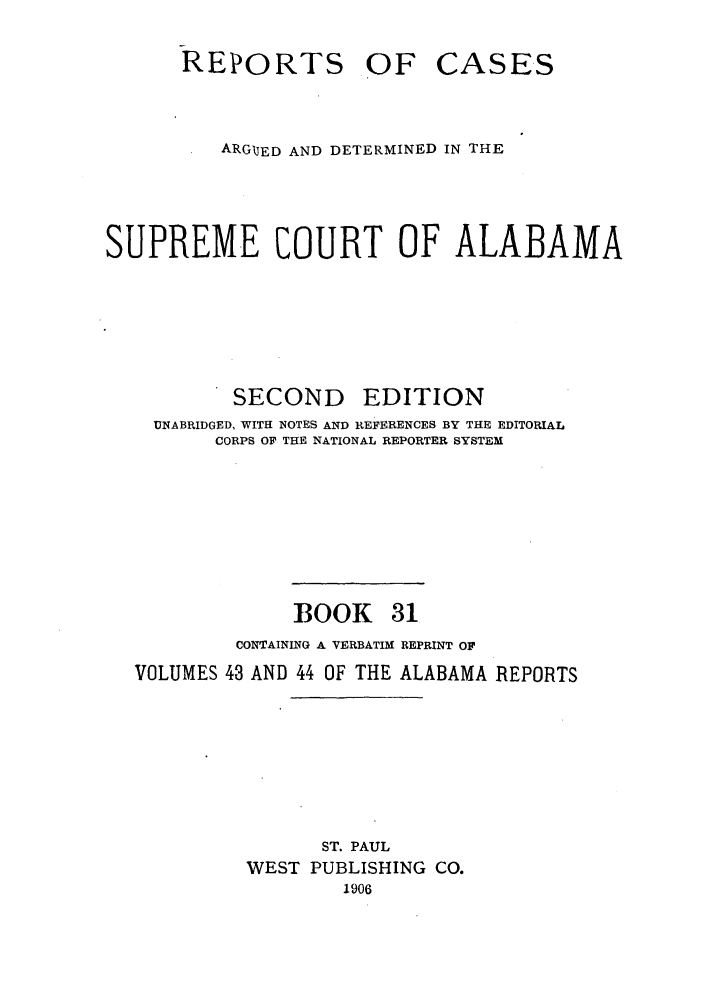 handle is hein.statereports/repcaalab0031 and id is 1 raw text is: REPORTS

OF CASES

ARGIJED AND DETERMINED IN THE
SUPREME COURT OF ALABAMA

SECOND

EDITION

UNABRIDGED, WITH NOTES AND REFERENCES BY THE EDITORIAL
CORPS OF THE NATIONAL REPORTER SYSTEM
BOOK 31
CONTAINING A VERBATIM REPRINT OF
VOLUMES 43 AND 44 OF THE ALABAMA REPORTS
ST. PAUL
WEST PUBLISHING CO.
1906


