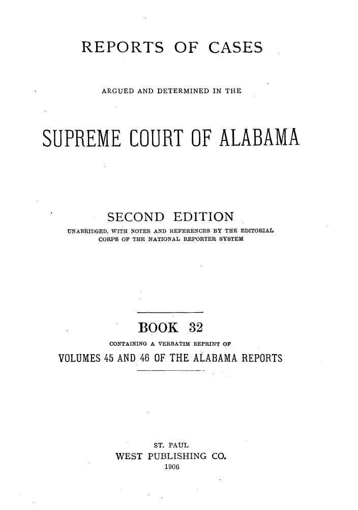handle is hein.statereports/repcaalab0032 and id is 1 raw text is: REPORTS OF

CASES

ARGUED AND DETERMINED IN THE
SUPREME COURT OF ALABAMA

SECOND

EDITION

UNABRIDGED, WITH NOTES AND REFERENCES BY THE EDITORIAL
CORPS OF THE NATIONAL REPORTER SYSTEM

BOOK

32

CONTAINING A VERBATIM REPRINT OF
VOLUMES 45 AND 46 OF THE ALABAMA REPORTS
ST. PAUL
WEST PUBLISHING CO.
1906


