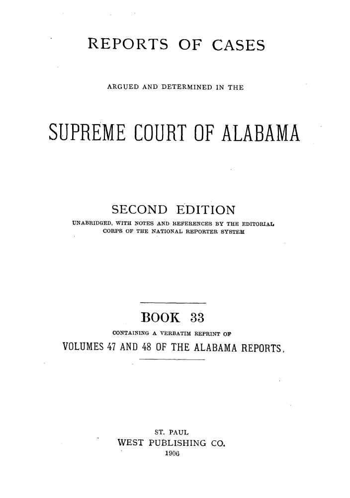 handle is hein.statereports/repcaalab0033 and id is 1 raw text is: REPORTS OF

CASES

ARGUED AND DETERMINED IN THE
SUPREME COURT OF ALABAMA

SECOND

EDITION

UNABRIDGED, WITH NOTES AND REFERENCES BY THE EDITORIAL
CORPS OF THE NATIONAL REPORTER SYSTEM

BOOK

33

CONTAINING A VERBATIM REPRINT OF
VOLUMES 47 AND 48 OF THE ALABAMA REPORTS.
ST. PAUL
WEST PUBLISHING CO.
1906


