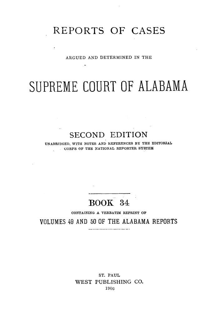 handle is hein.statereports/repcaalab0034 and id is 1 raw text is: REPORTS OF CASES
ARGUED AND DETERMINED IN THE
SUPREME COURT OF ALABAMA
SECOND EDITION
UNABRIDGED, WITH NOTES AND REFERENCES BY' THE EDITORIAL
CORPS OF THE NATIONAL REPORTER SYSTEM
BOOK 34
CONTAINING A VERBATIM REPRINT OR
VOLUMES 49 AND 50 OF THE ALABAMA REPORTS
ST. PAUL
WEST PUBLISHING CO.
1906


