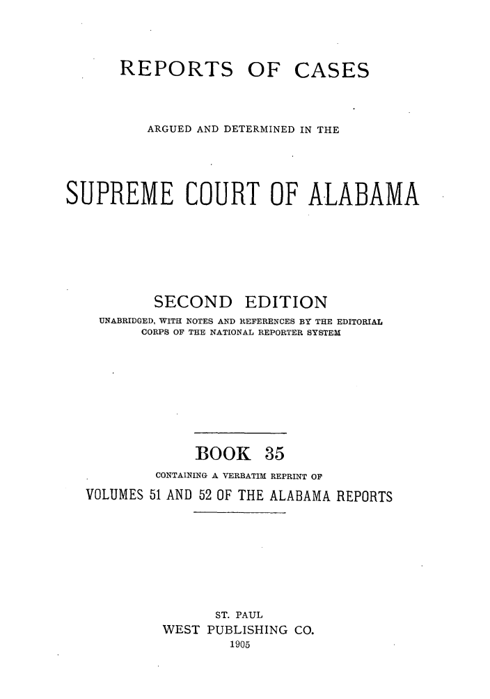 handle is hein.statereports/repcaalab0035 and id is 1 raw text is: REPORTS OF CASES
ARGUED AND DETERMINED IN THE
SUPREME COURT OF ALABAMA
SECOND EDITION
UNABRIDGED, WITH NOTES AND REFERENCES BY THE EDITORIAL
CORPS OF THE NATIONAL REPORTER SYSTEM
BOOK 35
CONTAINING A VERBATIM REPRINT OF
VOLUMES 51 AND 52 OF THE ALABAMA REPORTS
ST. PAUL
WEST PUBLISHING CO.
1905


