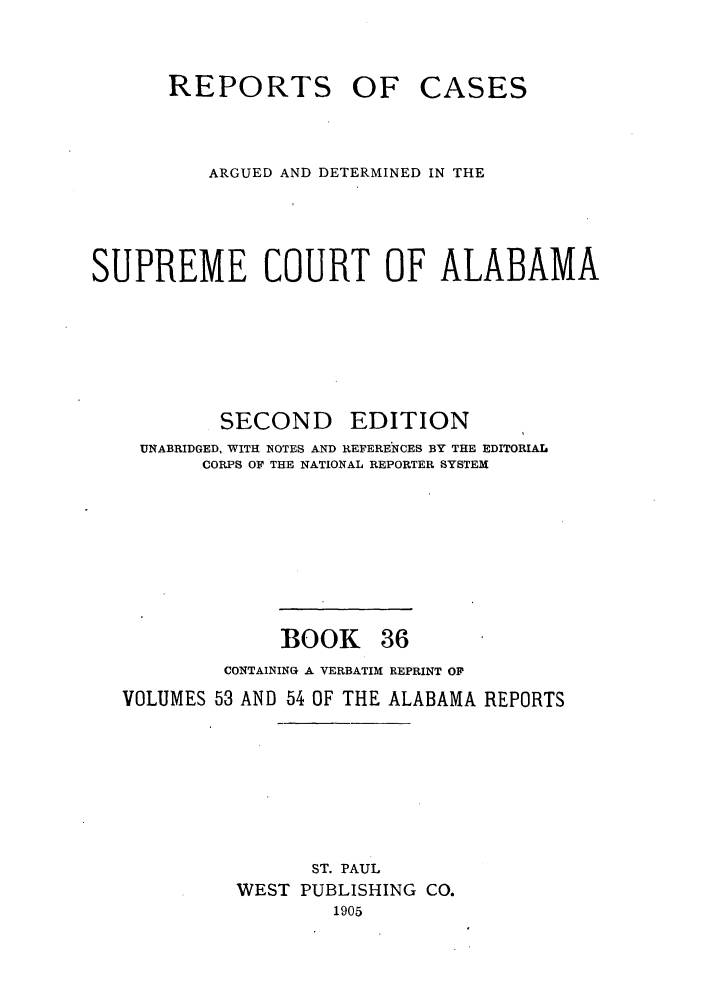 handle is hein.statereports/repcaalab0036 and id is 1 raw text is: REPORTS OF CASES
ARGUED AND DETERMINED IN THE
SUPREME COURT OF ALABAMA
SECOND EDITION
UNABRIDGED, WITH NOTES AND REFERENCES BY THE EDITORIAL
CORPS OF THE NATIONAL REPORTER SYSTEM
BOOK 36
CONTAINING A VERBATIM REPRINT OF
VOLUMES 53 AND 54 OF THE ALABAMA REPORTS
ST. PAUL
WEST PUBLISHING CO.
1905


