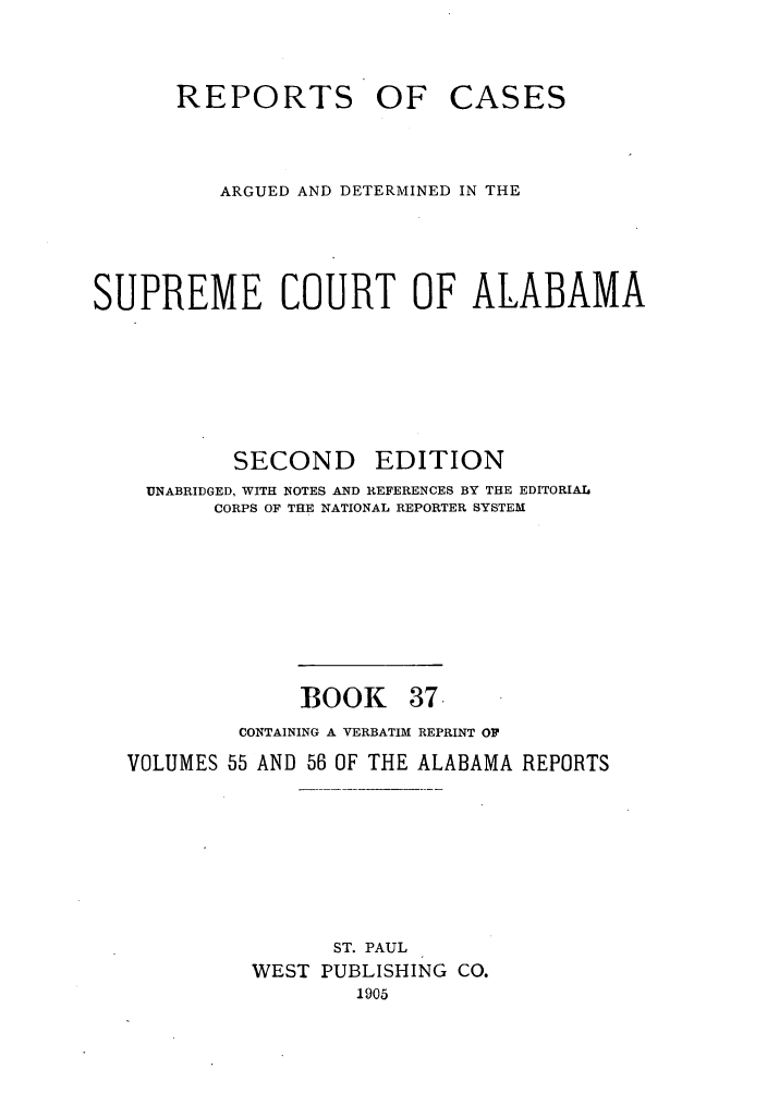 handle is hein.statereports/repcaalab0037 and id is 1 raw text is: REPORTS OF CASES
ARGUED AND DETERMINED IN THE
SUPREME COURT OF ALABAMA
SECOND EDITION
UNABRIDGED, WITH NOTES AND REFERENCES BY THE EDITORIAL
CORPS OF THE NATIONAL REPORTER SYSTEM
BOOK 37-
CONTAINING A VERBATIM REPRINT OF
VOLUMES 55 AND 56 OF THE ALABAMA REPORTS
ST. PAUL
WEST PUBLISHING CO.
1905


