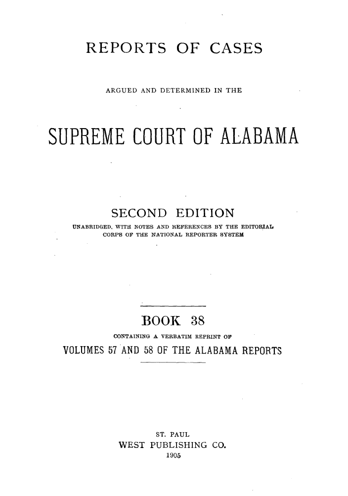 handle is hein.statereports/repcaalab0038 and id is 1 raw text is: REPORTS OF CASES
ARGUED AND DETERMINED IN THE
SUPREME COURT OF ALABAMA
SECOND EDITION
UNABRIDGED, WITH NOTES AND REFERENCES BY THE EDITORIAIL
CORPS OF THE NATIONAL REPORTER SYSTEM
BOOK 38
CONTAINING A VERBATIM REPRINT OF
VOLUMES 57 AND 58 OF THE ALABAMA REPORTS
ST. PAUL
WEST PUBLISHING CO.
1905


