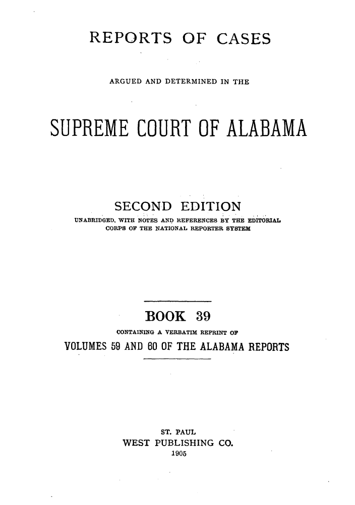 handle is hein.statereports/repcaalab0039 and id is 1 raw text is: REPORTS OF CASES
ARGUED AND DETERMINED IN THE
SUPREME COURT OF ALABAMA
SECOND EDITION
UNABRIDGED, WITH NOTES AND REFERENCES BY THE EDITORIAL
CORPS OF THE NATIONAL REPORTER SYSTEM
BOOK 39
CONTAINING A VERBATIM REPRINT OF
VOLUMES 59 AND 80 OF THE ALABAMA REPORTS
ST. PAUL
WEST PUBLISHING CO.
1905


