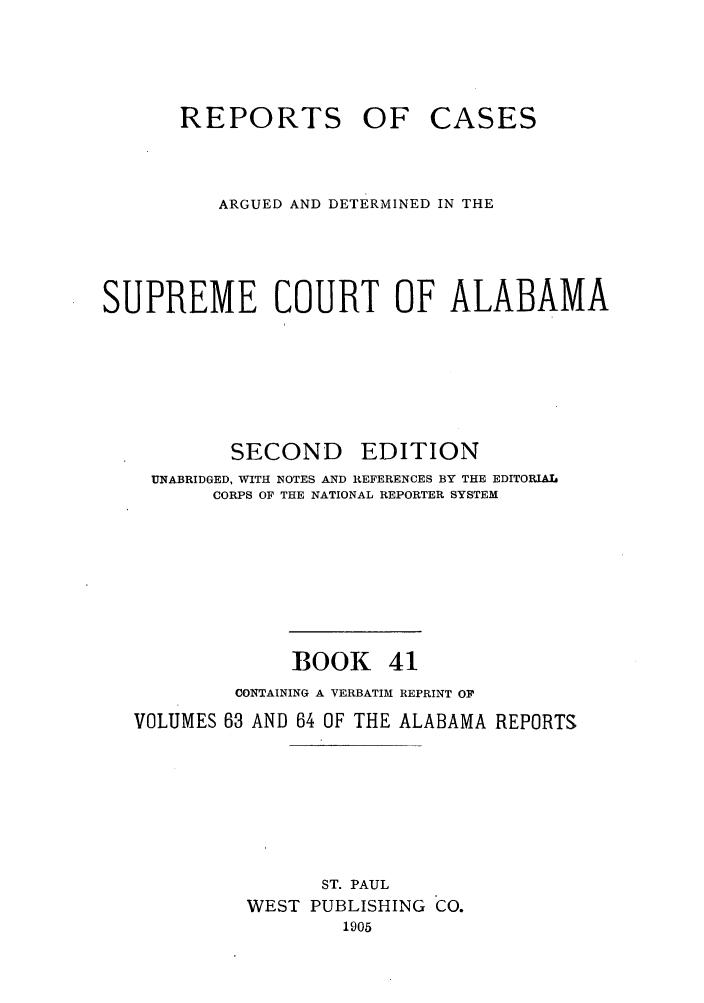 handle is hein.statereports/repcaalab0041 and id is 1 raw text is: REPORTS OF

CASES

ARGUED AND DETERMINED IN THE
SUPREME COURT OF ALABAMA

SECOND

EDITION

UNABRIDGED, WITH NOTES AND REFERENCES BY THE EDITORIAL
CORPS OF THE NATIONAL REPORTER SYSTEM
BOOK 41
CONTAINING A VERBATIM REPRINT Or
VOLUMES 63 AND 64 OF THE ALABAMA REPORTS
ST. PAUL
WEST PUBLISHING CO.
1905


