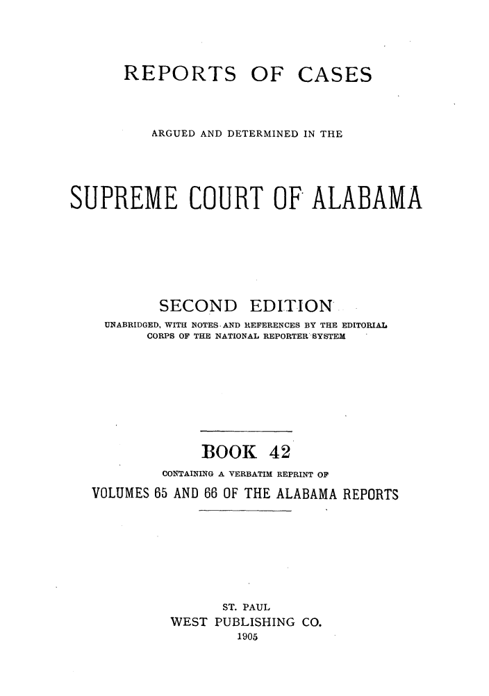 handle is hein.statereports/repcaalab0042 and id is 1 raw text is: REPORTS OF CASES
ARGUED AND DETERMINED IN THE
SUPREME COURT OF ALABAMA
SECOND      EDITION'
UNABRIDGED, WITH NOTES-AND REFERENCES BY THE EDITORIAL
CORPS OF THE NATIONAL REPORTER'SYSTEM
BOOK 42
CONTAINING A VERBATIM REPRINT OF
VOLUMES 65 AND 66 OF THE ALABAMA REPORTS
ST. PAUL
WEST PUBLISHING CO.
1905


