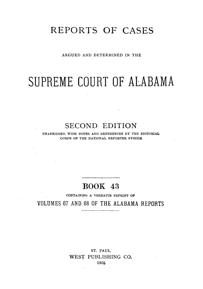 handle is hein.statereports/repcaalab0043 and id is 1 raw text is: REPORTS OF CASES
ARGUED AND DETERMINED IN THE
SUPREME COURT OF ALABAMA
SECOND EDITION
UNABRIDGED, WITH NOTES AND REFERENCES BY THE EDITORIAL
CORPS OF THE NATIONAL REPORTER SYSTEM
BOOK 43
CONTAINING A VERBATIM REPRINT OF
VOLUMES 67 AND 68 OF THE ALABAMA REPORTS
ST. PAUL
WEST PUBLISHING CO.
1905


