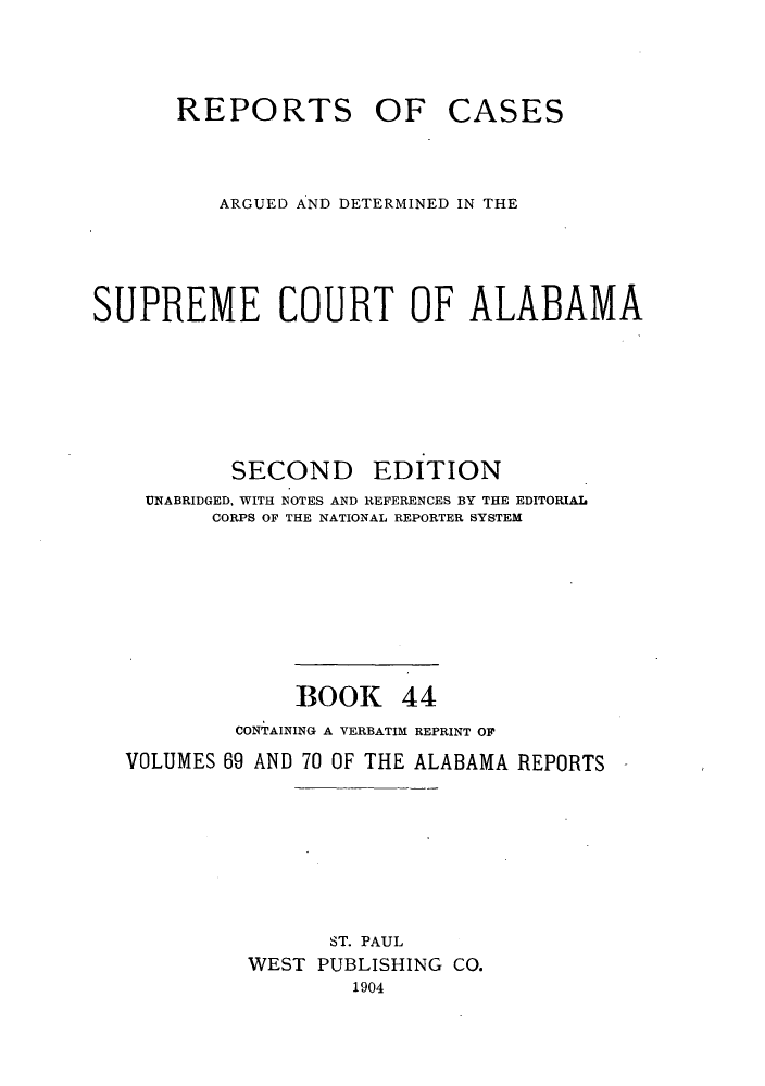 handle is hein.statereports/repcaalab0044 and id is 1 raw text is: REPORTS

OF CASES

ARGUED AND DETERMINED IN THE
SUPREME COURT OF ALABAMA

SECOND

EDITION

UNABRIDGED, WITH NOTES AND REFERENCES BY THE EDITORIAL
CORPS OF THE NATIONAL REPORTER SYSTEM
BOOK 44
CONTAINING A VERBATIM REPRINT OF
VOLUMES 69 AND 70 OF THE ALABAMA REPORTS
ST. PAUL
WEST PUBLISHING CO.
1904


