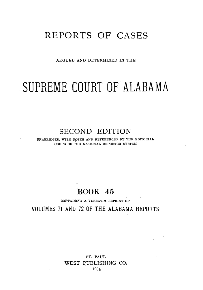 handle is hein.statereports/repcaalab0045 and id is 1 raw text is: REPORTS OF CASES
ARGUED AND DETERMINED IN THE
SUPREME COURT OF ALABAMA
SECOND      EDITION
UNABRIDGED, WITH NPTES AND REFERENCES BY THE EDITORIAL
CORPS OF THE NATIONAL REPORTER SYSTEM
BOOK 45
CONTAINING A VERBATIM REPRINT OF
VOLUMES 71 AND 72 OF THE ALABAMA REPORTS
ST. PAUL
WEST PUBLISHING CO.
1904


