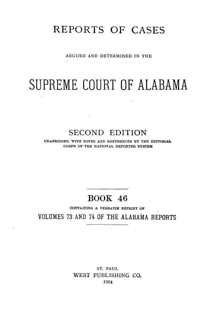 handle is hein.statereports/repcaalab0046 and id is 1 raw text is: REPORTS OF CASES
ARGUED AND DETERMINED IN THE
SUPREME COURT OF ALABAMA
SECOND      EDITION
UNABRIDGED, WITH NOTES AND REFERENCES BY THE EDITORIAL
CORPS OF THE NATIONAL REPORTER SYSTEM
BOOK 46
CONTAINING A VERBATIM REPRINT OF
VOLUMES 73 AND 74 OF THE ALABAMA REPORTS
ST. PAUL
WEST PUBLISHING CO.
1904


