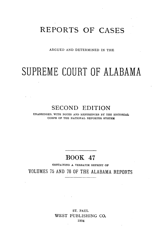 handle is hein.statereports/repcaalab0047 and id is 1 raw text is: REPORTS OF CASES
ARGUED AND DETERMINED IN THE
SUPREME COURT OF ALABAMA
SECOND EDITION
UNABRIDGED, WITH NOTES AND REFERENCES BY THE EDITORIAL
CORPS OF THE NATIONAL REPORTER SYSTEM
BOOK 47
CONTAINING A VERBATIMh REPRINT OF
VOLUMES 75 AND 76 OF THE ALABAMA REPORTS
ST. PAUL
WEST PUBLISHING CO.
1904


