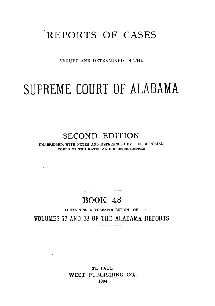 handle is hein.statereports/repcaalab0048 and id is 1 raw text is: REPORTS OF

CASES

ARGUED AND DETERMINED IN THE
SUPREME COURT OF ALABAMA

SECOND

EDITION

UNABRIDGED, WITH NOTES AND REFERENCES BY THE EDITORIAL
CORPS OF THE NATIONAL REPORTER SYSTEM

BOOK

48

CONTAINING A VERBATIM REPRINT OF
VOLUMES 77 AND 78 OF THE ALABAMA REPORTS
ST. PAUL
WEST PUBLISHING CO.
1904



