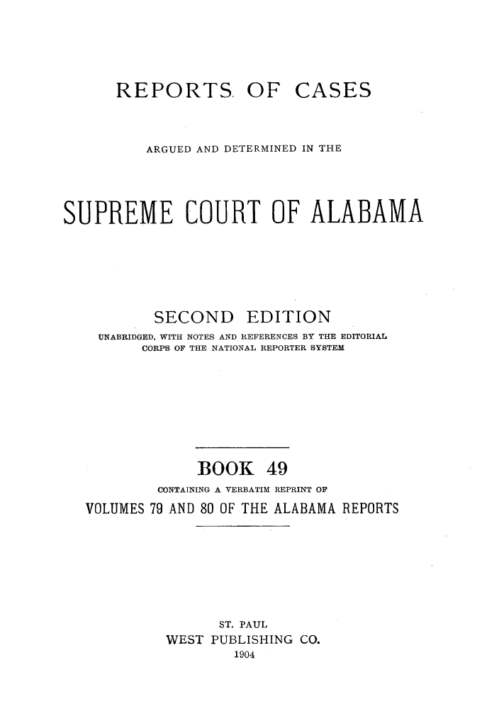 handle is hein.statereports/repcaalab0049 and id is 1 raw text is: REPORTS. OF CASES
ARGUED AND DETERMINED IN THE
SUPREME COURT OF ALABAMA
SECOND      EDITION
UNABRIDGED, WITH NOTES AND REFERENCES BY THE EDITORIAL
CORPS OF THE NATIONAL REPORTER SYSTEM
BOOK 49
CONTAINING A VERBATIM REPRINT OF
VOLUMES 79 AND 80 OF THE ALABAMA REPORTS
ST. PAUL
WEST PUBLISHING CO.
1904


