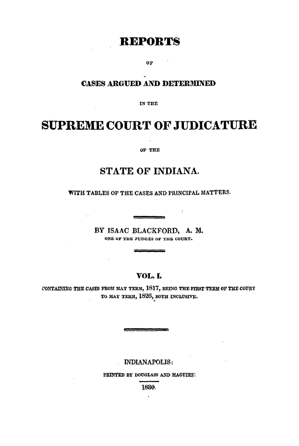 handle is hein.statereports/repcadscind0001 and id is 1 raw text is: REPORTS
OF
CASES ARGUED AND DETERIMNED
IN THE

SUPREME COURT OF JUDICATURE
OF THE
STATE OF INDIANA.
WITH TABLES OF THE CASES AND PRINCIPAL MATTERS.
BY ISAAC BLACKFORD, A. M.
O1E OF THE JUDGES OF THE COURT.
VOL. L
c0oNTATzm THE CASTs roM mAY Tmm, 1817, BEING THE FIRST TEnM or THE COURT
To iLy w    1826,1 3OTH INCLUSIVE.

INDIANAPOLIS:
MRINTED BY DOUGLASS AND BIAGUIR3:
188G.


