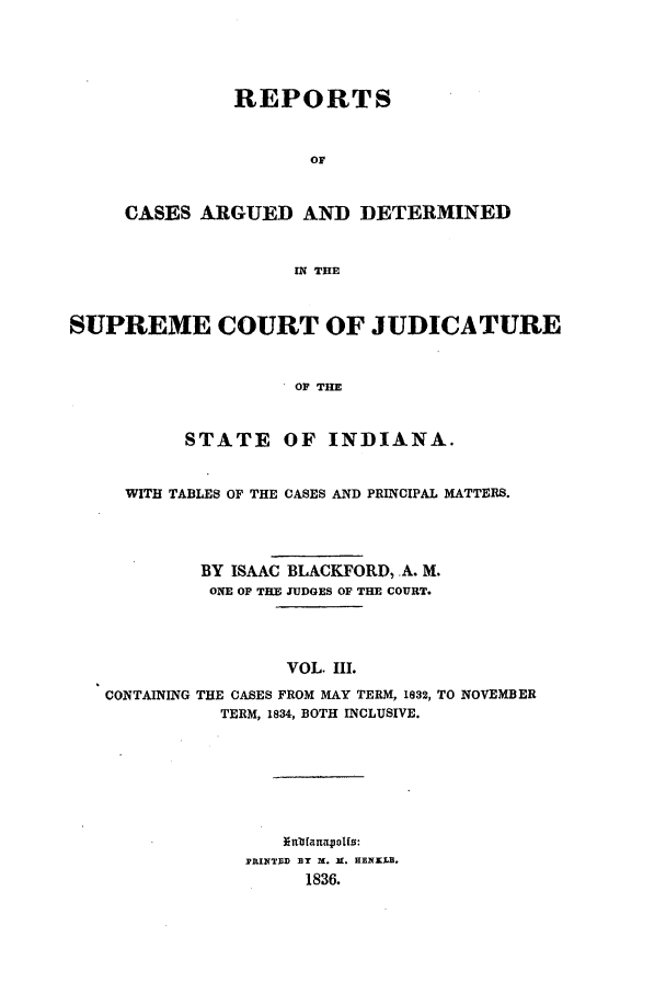 handle is hein.statereports/repcadscind0003 and id is 1 raw text is: REPORTS
OF
CASES ARGUED AND DETERMINED
IN THE

SUPREME COURT OF JUDICATURE
OF THE
STATE OF INDIANA.
WITH TABLES OF THE CASES AND PRINCIPAL MATTERS.
BY ISAAC BLACKFORD, .A. M.
ONE OF TIM JUDGES OF THE COURT.
VOL. III.
CONTAINING THE CASES FROM MAY TERM, 1832, TO NOVEMBER
TERM, 1834, BOTH INCLUSIVE.

[nbfanaoIpfs:
PRINTID ]Y X. K. HEIXLB.
1836.


