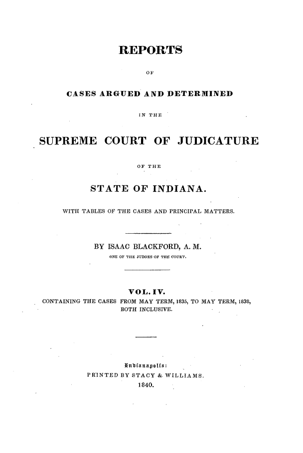 handle is hein.statereports/repcadscind0004 and id is 1 raw text is: REPORTS
OF
CASES ARGUED AND DETERMINED
IN THE
SUPREME COURT OF JUDICATURE
OF THE
STATE OF INDIANA.
WITH TABLES OF THE CASES AND PRINCIPAL MATTERS.
BY ISAAC BLACKFORD, A. M.
ONE OF TIE JUDGES OF THE COURT.
VOL. IV.
CONTAINING THE CASES FROM MAY TERM, 1835, TO MAY TERM, 1838,
BOTH INCLUSIVE.
PRINTED BY STACY & WILLIAMS.
1840.


