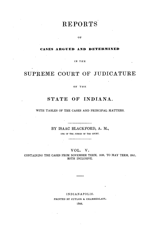 handle is hein.statereports/repcadscind0005 and id is 1 raw text is: REPORTS
OF
CASES ARGUED AND DETEIVIINED
IN THE

SUPREME COURT OF JUDICATURE
OF THE
STATE OF INDIANA.
WITH TABLES OF THE CASES AND PRINCIPAL MATTERS.
BY ISAAC BLACKFORD, A. M.,
ONE OF THE JUDGES OF THE COURT.
VOL. V.
CONTAINING THE CASES FROM NOVEMBER TERM, 1838, TO MAY TERM, 1841,
BOTH INCLUSIVE.
INDIANAPOLIS:
PRINTED BY CUTLER & CHAMBERLAIN.
1844.


