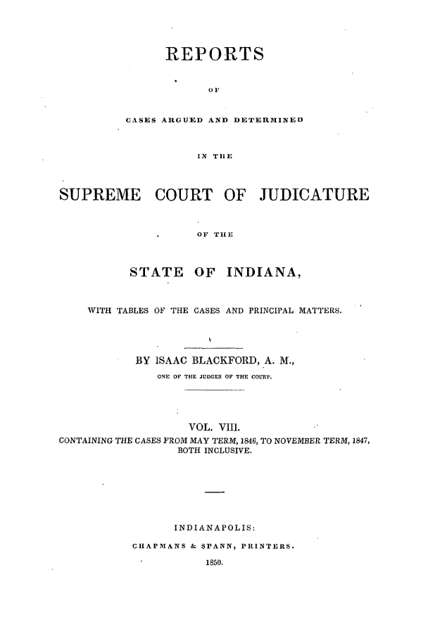 handle is hein.statereports/repcadscind0008 and id is 1 raw text is: REPORTS
01'
CASES AGUED AND DETERMINED
IN TILE

SUPREME COURT OF JUDICATURE
*      OF  TIIE
STATE      OF   INDIANA,
WITH TABLES OF THE CASES AND PRINCIPAL MATTERS.
BY ISAAC BLACKFORD, A. M.,
ONE OF THE JUDGES OF THE COURT.
VOL. VIII.
CONTAINING THE CASES FROM MAY TERM, 1846, TO NOVEMBER TERM, 1847,
BOTH INCLUSIVE.
INDIANAPOLIS:
CIIAPMANS & SPANN, PRINTERS.
1850.


