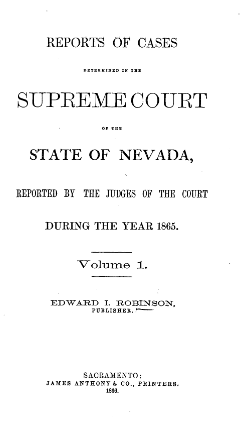 handle is hein.statereports/repcadscnevad0001 and id is 1 raw text is: REPORTS OF CASES
DETERMINED IN THE
SUPIREME COURT
OF TIE

STATE OF

NEVADA,

REPORTED BY THE JUDGES OF THE COURT
DURING THE YEAR 1865.
Volume 1.
EDWARD I. ROBINSON,
PUBLISHER..'-
SACRAMENTO:
JAMES ANTHONY& CO., PRINTERS,
1866.


