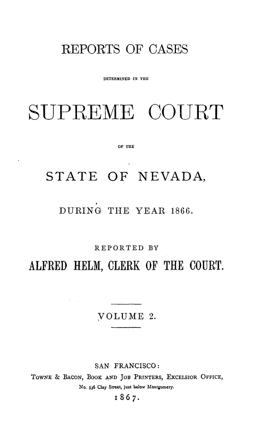 handle is hein.statereports/repcadscnevad0002 and id is 1 raw text is: REPORTS OF CASES
DETERMINED IN THE
SUPREME COURT
OF THE
STATE OF NEVADA,
DURING THE YEAR 1866.
REPORTED BY
ALFRED HELM, CLERK OF THE COURT.
YOLUME 2.
SAN FRANCISCO:
Tow-NE & BACON, BOOK AND JOB PRINTERS, EXCELSIOR OFFICE,
NO. 536 Clay Street, just below lMfontgomery.
18 6 7.


