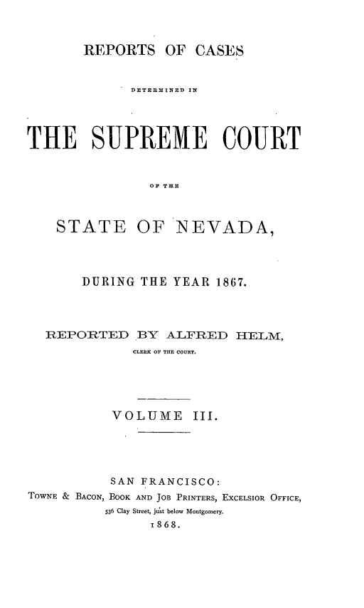handle is hein.statereports/repcadscnevad0003 and id is 1 raw text is: REPORTS OF CASES
DETE MINED IN
THE SUPREME COURT
OF TH.E

STATE

OF NEVADA,

DURING THE YEAR 1867.
REPORTED BY ALFRED HELM,
CLERK OF THE COURT.
VOLUME III.

SAN FRANCISCO:
TOWNE & BACON, BOOK AND JOB PRINTERS, EXCELSIOR OFFICE,
536 Clay Street, just below Montgomery.
1868.


