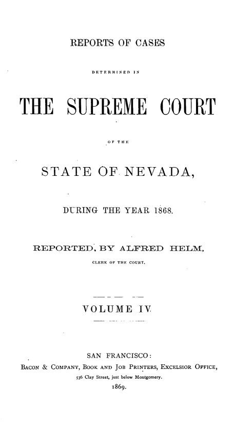 handle is hein.statereports/repcadscnevad0004 and id is 1 raw text is: REPORTS OF CASES

DETERMINED IN
THE SUPREME COURT
OF THE
STATE OF. NEVADA,

DURING     THE YEAR 1868.
REPORTED. BY ALFRED HELM,
CLERK OF THE COURT.
VOLUME IV
SAN FRANCISCO:
BACON & COMPANY, BOOK AND JOB PRINTERS, EXCELSIOR OFFICE,
536 Clay Street, just below Montgomery.
1869.


