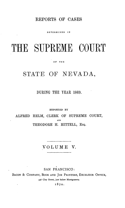 handle is hein.statereports/repcadscnevad0005 and id is 1 raw text is: REPORTS OF CASES
DETERMINED  IN
THE SUPREME COURT
OF THE
STATE    OF NEVADA,

DURING THE YEAR 1869.
REPORTED BY
ALFRED HELM, CLERK OF SUPREME COURT,
A D
THEODORE H. HITTELL, ESQ.
VOLUME V.
SAN FRANCISCO:
BACON & COMPANY, BOOK AND JOB PRINTERS, EXCELSIOR OFFICE,
536 Clay Street, just below Montgomery.
I870.


