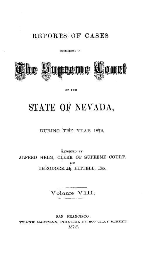 handle is hein.statereports/repcadscnevad0008 and id is 1 raw text is: REPORTS! OF CASES
DETERMINED IN
OF TRH
STATE OF NEVADA,

DURING TIE YEAR 18T2.
iEPORTED BY
ALFRED HELM, CfERIf OF SUPREME COURT,
ND
THEODOREHA. HITTELL, EsQ.
Vol me VIII.
SAN FRANCISCO:
FRANC EA.STPMAN, PRINTEiiR, No. 509 CL AY STREET.
1873.


