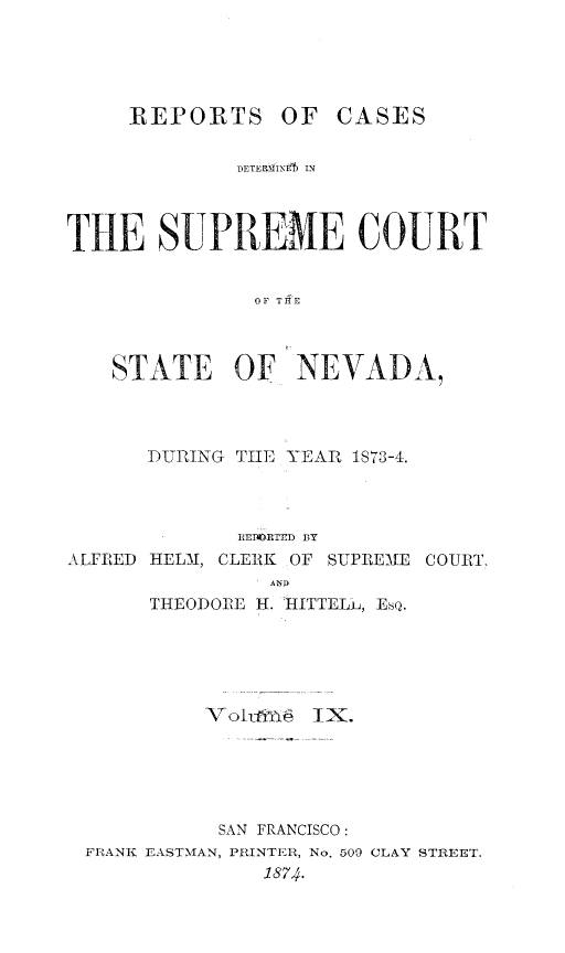 handle is hein.statereports/repcadscnevad0009 and id is 1 raw text is: ]EPORTS OF CASES
D)ETERMPNE  IN
THE 8UPREME COURT
OF THFE
STATE OF NEVADA,
DUIIUNG TIE YEAI IS 73-4.
IMEoTrD  13Y
ALFRED HELM, CLERK OF SUPREME COURT,
AND
THEODORE H. 'HITTELh, EsQ.
VoIL'IYA I1X.
SAN FRANCISCO:
FI-,ANK EASTMAN, PRINTER, No. 509 CLAY STREET.
1874.



