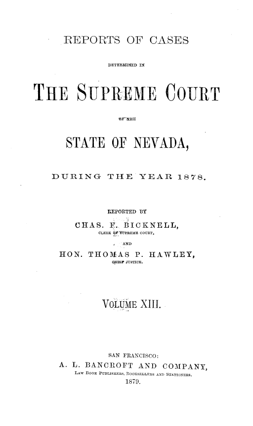 handle is hein.statereports/repcadscnevad0013 and id is 1 raw text is: REPORTS OF CASES
DETERMINED IN
THE SUPREME COURT
STATE OF NEVADA,
DURING TIHE YEAR 1878.
IEPORTED BY
CHAS. 17., BfICKNELL,
CLERK WfttPEE COURT,
AND
HON. THOMAS P. HAWLEY,
9ILF JUSTICE.

VOLUME XIII.
SAN FRANCISCO:
A. L. BANCROFT AND COMPANY,
LAW BOOK PIUDLISHElS, BOOKSELLERS AND STATIONERS.
1879.


