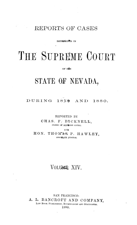 handle is hein.statereports/repcadscnevad0014 and id is 1 raw text is: REPORTS OF CASES
DETI) IIAD IN
TIE SUPRElE COURT
OF AE
STATE OF NEVADA,

DUPING        1871      AND      1880.
REPORTED BY
CHAS. F. BICKNELL,
CLERK (C,1  V;AjEMC COURT
AN 0
HON. THOM'A-        P. HAWLEY,
ASSOCATE JUSTICE.
VOLU4 XIV.
SAN FRANCISCO:
A. L. BANCROFT AND COMPANY,
LAW BOOK PUBLISHERS, BOOKSELLERS AND STATIONERS.
1880.


