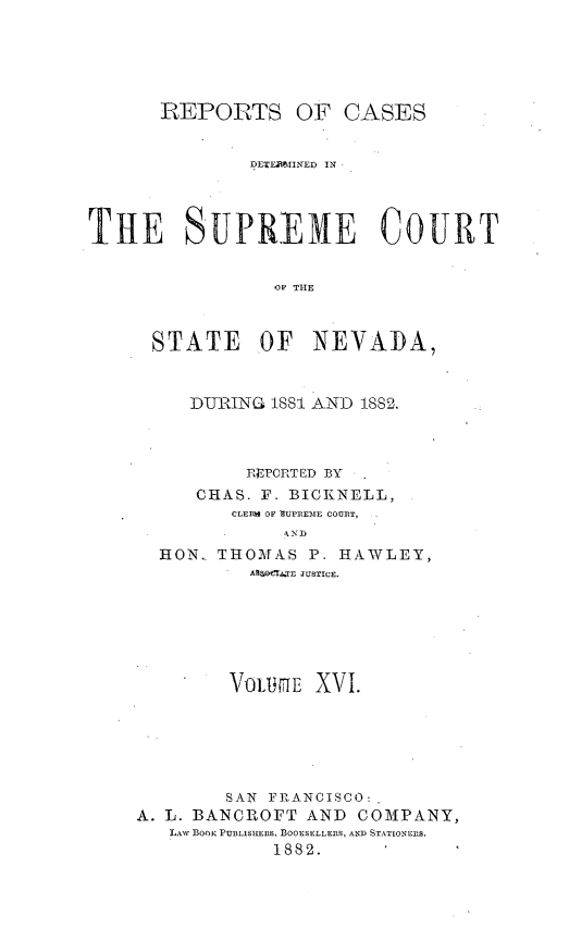 handle is hein.statereports/repcadscnevad0016 and id is 1 raw text is: REPORTS OF CASES
DEEPUIINED IN
THE SUPREME COURT
O  THE
STATE OF NEVADA,

DURING ISS   AND 1882.
RIEPORTED BY
CHAS. F. BICKINELL,
CLEIR  OF SUPREME COUIIT,
HON.. THOMfAS P. HAWLEY,
Af o I   E JUSTICE.

VOULflE XVI.
SAN FRANCISCO:
A. L. BANCROFT AND           COMPANY,
LAW ]3oo. PUBLISHuERS, BOOXSELLEIIS, AND STATIONEIS.
1882.


