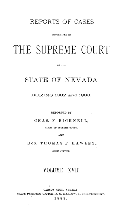 handle is hein.statereports/repcadscnevad0017 and id is 1 raw text is: REPORTS OF CASES
DETERMINED IN
THE SUPREME COURT
OF THE
STATE OF NEVADA

DURING 1882 and 1888.
REPORTED BY
CHAS. F. BICKNELL,
CLERK OF SUPREME COURT,
AND
HoN. THOMAS P. HAWLEY,.

CHIEF JUSTICE.
VOLUME XVII.

STATE PRINTING

CARSON CITY, NEVADA:
OFFICE-J. C. HARLOW, SUPERINTENDENT.
1883.


