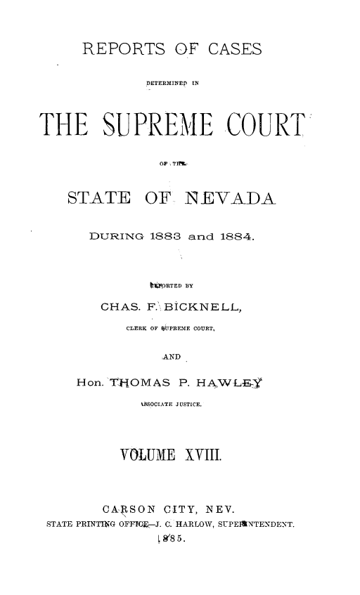 handle is hein.statereports/repcadscnevad0018 and id is 1 raw text is: REPORTS OF CASES
DETERMINEP IN
THE SUPREME COURT
OF TNVD
STATE OF INEVADA

DURING 1883 and 1884.
ItOPRTED BY
CHAS. F. BICKNELL,
CLERK OF StTPREME COURT,
AND
Hon. THOMAS P. HAWLEY

LESOCIATE JUSTICE.
VOLUME XVIII.
CA  SON    CITY, NEV.
STATE PRINTING OFFTOE--J. C. HARLOW, SUPERINTENDENT.
SW8 5.



